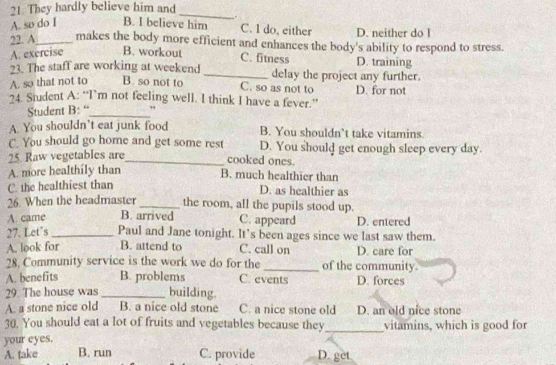 They hardly believe him and_
.
A. so do I B. I believe him C. I do, either D. neither do l
22. A_ makes the body more efficient and enhances the body's ability to respond to stress.
A. exercise B. workout
C. fitness D. training
23. The staff are working at weekend _delay the project any further.
A. so that not to B so not to D. for not
C. so as not to
24. Student A: “I’m not feeling well. I think I have a fever.”
Student B: “_ ”
A. You shouldn’t eat junk food B. You shouldn’t take vitamins.
C. You should go home and get some rest D. You should get enough sleep every day.
25. Raw vegetables are_
cooked ones.
A. more healthily than
B. much healthier than
C. the healthiest than
D. as healthier as
26. When the headmaster_ the room, all the pupils stood up.
A. came B. arrived D. entered
C. appeard
27. Let's_ Paul and Jane tonight. It's been ages since we last saw them.
A. look for B. attend to C. call on D. care for
28. Community service is the work we do for the _of the community.
A. benefits B. problems C. events D. forces
29. The house was_ building.
A. a stone nice old B. a nice old stone C. a nice stone old D. an old nice stone
30. You should eat a lot of fruits and vegetables because they_ vitamins, which is good for
your eyes.
A. take B. run C. provide D. get