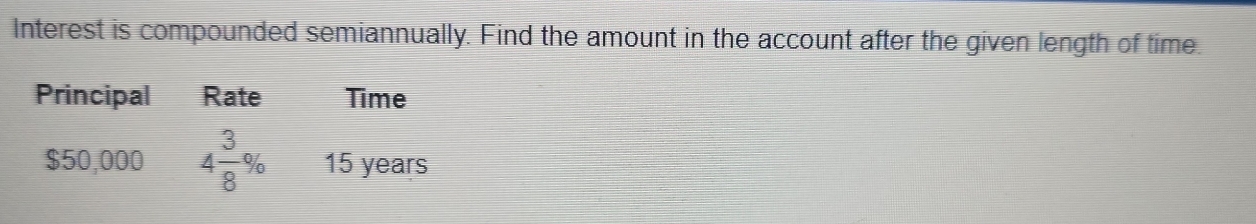 Interest is compounded semiannually. Find the amount in the account after the given length of time. 
Principal Rate Time
$50,000 4 3/8 % 15 years