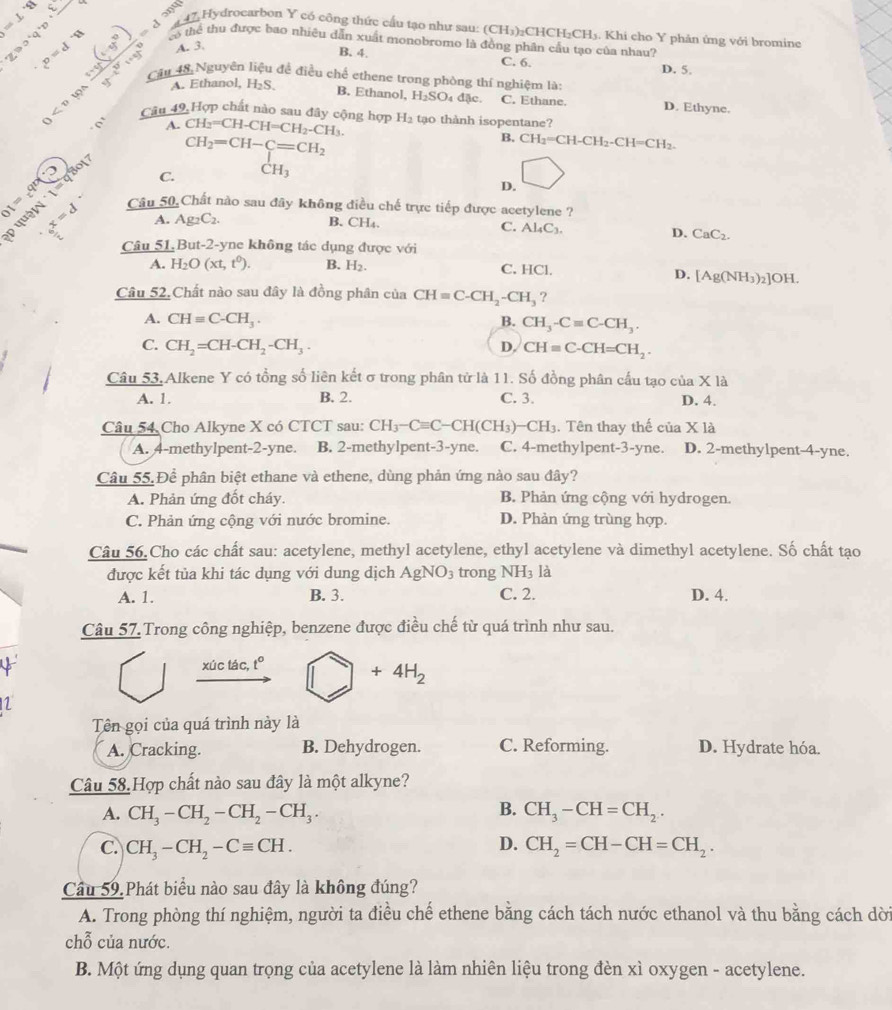 =⊥ 8
ओपा
a 47 Hydrocarbon Y có công thức cấu tạo như sau: (CH_3) CHCH₂CH5. Khi cho Y phản ứng với bromine
c^D A. 3.
có thể thu được bao nhiêu dẫn xuất monobromo là đồng phân cầu tạo của nhau?
200°q°D+_  t(t_9)= 15/3 7 7^(3^3x^2)7^3+t^(t^2^7)endarray  Câu 48 Nguyên liệu để điều chế ethene trong phòng thí nghiệm là
B. 4.
C. 6. D. 5.
A. Ethanol, H₂S
B. Ethanol, H_2SO_4d c. C. Ethane. D. Ethyne.
Cân 49 Hợp chất nào sau đây cộng hợp CH_2=CH-CH=CH_2-CH_3. H_2 tạo thành isopentane?
a
A.
CH_2=CH-C=CH_2
B. CH_2=CH-CH_2-CH=CH_2.
17
D. □
01=a^0() l_2 Câu 50 Chất nào sau đây không điều chế trực tiếp được acetylene ?
ρ qu _6x=d C.
^circ H_3
A. Ag_2C_2. B. CH₄.
C. Al_4C_3. D. CaC_2.
Câu 51 But-2-yne không tác dụng được với
A. H_2O(xt,t^0). B. H_2. C. HCl.
D. [Ag(NH_3)_2] OH
Câu 52.Chất nào sau đây là đồng phân của CH=C-CH_2-CH_3 ,
A. CHequiv C-CH_3. B. CH_3-Cequiv C-CH_3.
C. CH_2=CH-CH_2-CH_3. D. CHequiv C-CH=CH_2.
Câu 53.Alkene Y có tổng số liên kết σ trong phân tử là 11. Số đồng phân cầu tạo của X IA
A. 1. B. 2. C. 3. D. 4.
Câu 54 Cho Alkyne X có CTCT sau: CH_3-Cequiv C-CH(CH_3)-CH_3. Tên thay thế của X1a
A. 4-methylpent-2-yne. B. 2-methylpent-3-yne. C. 4-methylpent-3-yne. D. 2-methylpent-4-yne.
Câu 55. Để phân biệt ethane và ethene, dùng phản ứng nào sau đây?
A. Phản ứng đốt cháy. B. Phản ứng cộng với hydrogen.
C. Phản ứng cộng với nước bromine. D. Phản ứng trùng hợp.
Câu 56.Cho các chất sau: acetylene, methyl acetylene, ethyl acetylene và dimethyl acetylene. Số chất tạo
được kết tủa khi tác dụng với dung dịch AgNO_3 trong NH_3 là
A. 1. B. 3. C. 2. D. 4.
Câu 57. Trong công nghiệp, benzene được điều chế từ quá trình như sau.
6 xúc tác, t° □ +4H_2
1
Tên gọi của quá trình này là
A. Cracking. B. Dehydrogen. C. Reforming. D. Hydrate hóa.
Câu 58.Hợp chất nào sau đây là một alkyne?
B.
A. CH_3-CH_2-CH_2-CH_3. CH_3-CH=CH_2.
D.
C. CH_3-CH_2-Cequiv CH. CH_2=CH-CH=CH_2.
Cầu 59. Phát biểu nào sau đây là không đúng?
A. Trong phòng thí nghiệm, người ta điều chế ethene bằng cách tách nước ethanol và thu bằng cách dời
chỗ của nước.
B. Một ứng dụng quan trọng của acetylene là làm nhiên liệu trong đèn xì oxygen - acetylene.