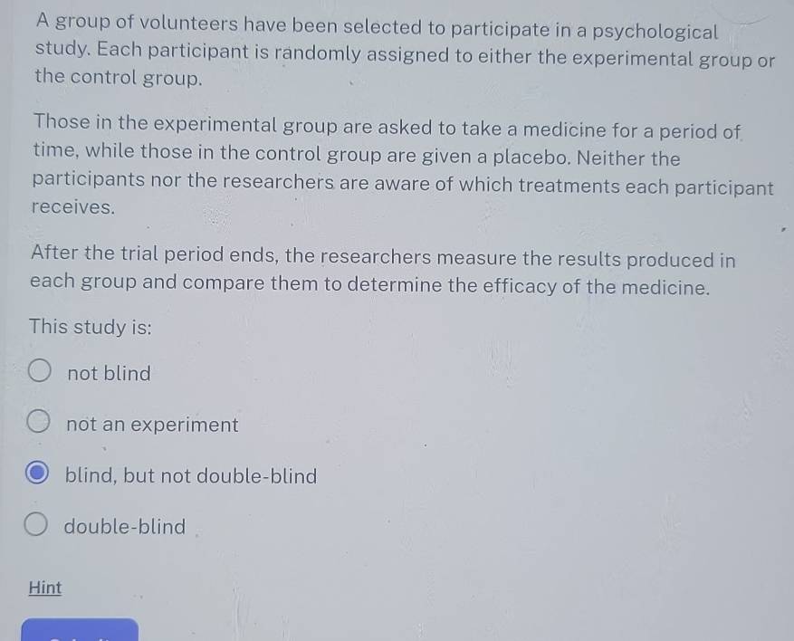 A group of volunteers have been selected to participate in a psychological
study. Each participant is randomly assigned to either the experimental group or
the control group.
Those in the experimental group are asked to take a medicine for a period of
time, while those in the control group are given a placebo. Neither the
participants nor the researchers are aware of which treatments each participant
receives.
After the trial period ends, the researchers measure the results produced in
each group and compare them to determine the efficacy of the medicine.
This study is:
not blind
not an experiment
blind, but not double-blind
double-blind
Hint