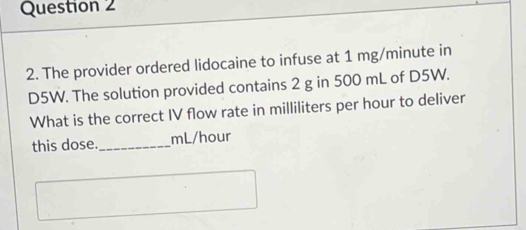 The provider ordered lidocaine to infuse at 1 mg/minute in
D5W. The solution provided contains 2 g in 500 mL of D5W. 
What is the correct IV flow rate in milliliters per hour to deliver 
this dose._ mL/hour