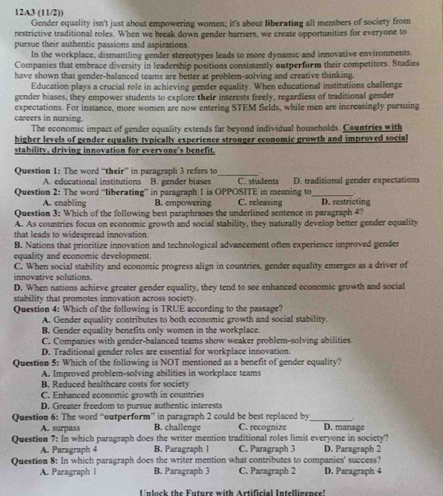 12A3 (11/2))
Gender equality isn't just about empowering women; it's about liberating all members of society from
restrictive traditional roles. When we break down gender barriers, we create opportunities for everyone to
pursue their authentic passions and aspirations.
In the workplace, dismantling gender stereotypes leads to more dynamic and innovative environments.
Companies that embrace diversity in leadership positions consistently outperform their competitors. Studies
have shown that gender-balanced teams are better at problem-solving and creative thinking.
Education plays a crucial role in achieving gender equality. When educational institutions challenge
gender biases, they empower students to explore their interests freely, regardless of traditional gender
expectations. For instance, more women are now entering STEM fields, while men are increasingly pursuing
careers in nursing.
The economic impact of gender equality extends far beyond individual households. Countries with
higher levels of gender equality typically experience stronger economic growth and improved social
stability, driving innovation for evervone's benefit.
Question 1: The word “their” in paragraph 3 refers to_ .
A. educational institutions B. gender biases C. students D. traditional gender expectations
Question 2: The word “liberating” in paragraph 1 is OPPOSITE in meaning to_
A. enabling B. empowering C. releasing D. restricting
Question 3: Which of the following best paraphrases the underlined sentence in paragraph 4?
A. As countries focus on economic growth and social stability, they naturally develop better gender equality
that leads to widespread innovation.
B. Nations that prioritize innovation and technological advancement often experience improved gender
equality and economic development.
C. When social stability and economic progress align in countries, gender equality emerges as a driver of
innovative solutions.
D. When nations achieve greater gender equality, they tend to see enhanced economic growth and social
stability that promotes innovation across society.
Question 4: Which of the following is TRUE according to the passage?
A. Gender equality contributes to both economic growth and social stability.
B. Gender equality benefits only women in the workplace.
C. Companies with gender-balanced teams show weaker problem-solving abilities.
D. Traditional gender roles are essential for workplace innovation.
Question 5: Which of the following is NOT mentioned as a benefit of gender equality?
A. Improved problem-solving abilities in workplace teams
B. Reduced healthcare costs for society
C. Enhanced economic growth in countries
D. Greater freedom to pursue authentic interests
Question 6: The word “outperform” in paragraph 2 could be best replaced by_
A. surpass B. challenge C. recognize D. manage
Question 7: In which paragraph does the writer mention traditional roles limit everyone in society?
A. Paragraph 4 B. Paragraph 1 C. Paragraph 3 D. Paragraph 2
Question 8: In which paragraph does the writer mention what contributes to companies' success?
A. Paragraph 1 B. Paragraph 3 C. Paragraph 2 D. Paragraph 4
Unlock the Future with Artificial Intelligence'