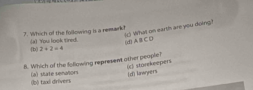 (c) What on earth are you doing?
7. Which of the following is a remark?
(a) You look tired.
(d) A B C D
(b) 2+2=4
8. Which of the following represent other people?
(c) storekeepers
(a) state senators
(d) lawyers
(b) taxi drivers