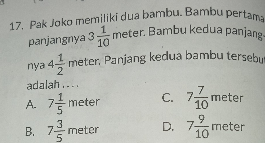 Pak Joko memiliki dua bambu. Bambu pertama
panjangnya 3 1/10  met er * Bambu kedua panjang·
nya 4 1/2  meter. Panjang kedua bambu tersebu
adalah . . . .
C.
A. 7 1/5  meter 7 7/10  meter
B. 7 3/5 meter
D. 7 9/10 meter