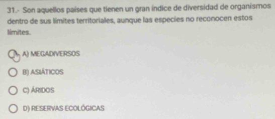 31.- Son aquellos países que tienen un gran índice de diversidad de organismos
dentro de sus limites territoriales, aunque las especies no reconocen estos
limites.
A) MEGADIVERSOS
B) ASIÁTICOS
C) ÁRIdOS
D) RESERVAS ECOLÓGICAS