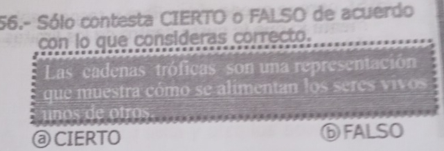 56.- Sólo contesta CIERTO o FALSO de acuerdo
con lo que consideras correcto.
Las cadenas tróficas son una representación
que muestra cómo se alimentan los seres vivos
unos de otros
@ CIERTO ⑥FALSO