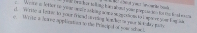 her about your favourite book. 
your brother telling him about your preparation for the final exam. 
c. Write a letter to your uncle asking some suggestions to improve your English. 
d. Write a letter to your friend inviting him/her to your birthday party. 
e. Write a leave application to the Principal of your school.