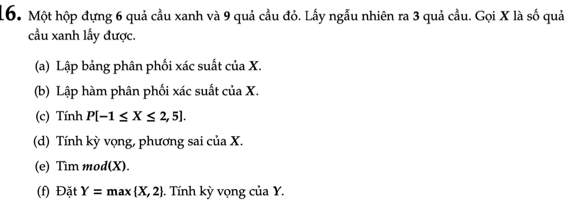 Một hộp đựng 6 quả cầu xanh và 9 quả cầu đỏ. Lấy ngẫu nhiên ra 3 quả cầu. Gọi X là số quả 
ầu xanh lấy được. 
(a) Lập bảng phân phối xác suất của X. 
(b) Lập hàm phân phối xác suất của X. 
(c) Tính P[-1≤ X≤ 2,5]. 
(d) Tính kỳ vọng, phương sai của X. 
(e) Tìm mod(X). 
(f) Đặt Y=max X,2 -. Tính kỳ vọng của Y.