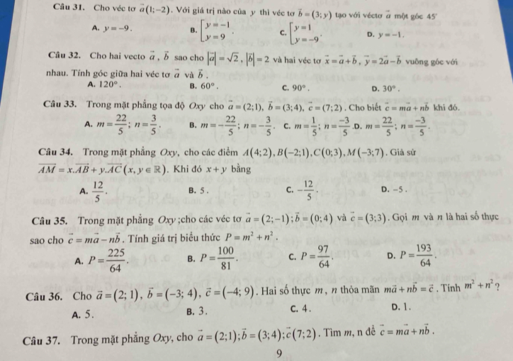 Cho véc tơ vector a(1;-2).  Với giá trị nào của y thì véc tơ vector b=(3;y) tạo với véctơ ở một góc 45°
A. y=-9. B. beginbmatrix y=-1 y=9endarray. . C. beginarrayl y=1 y=-9endarray. . D. y=-1.
Câu 32. Cho hai vecto vector a,vector b sao cho |vector a|=sqrt(2),|vector b|=2 và hai véc tơ vector x=vector a+vector b,vector y=2vector a-vector b vuông góc với
nhau. Tính góc giữa hai véc tơ vector a và vector b.
A. 120°. B. 60°. C. 90°. D. 30°.
Câu 33. Trong mặt phẳng tọa độ Oxy cho vector a=(2;1),vector b=(3;4),vector c=(7;2). Cho biết vector c=mvector a+nvector b khi đó.
A. m= 22/5 ;n= 3/5 . B. m=- 22/5 ;n=- 3/5 . C. m= 1/5 ;n= (-3)/5  .D. m= 22/5 ;n= (-3)/5 .
Câu 34. Trong mặt phẳng Oxy, cho các điểm A(4;2),B(-2;1),C(0;3),M(-3;7). Giả sử
vector AM=x.vector AB+y.vector AC(x,y∈ R). Khi đó x+y bằng
A.  12/5 . B. 5 . C. - 12/5 . D. -5 .
Câu 35. Trong mặt phẳng Oxy ;cho các véc tơ vector a=(2;-1);vector b=(0;4) và vector c=(3;3).  Gọi m và n là hai số thực
sao cho vector c=mvector a-nvector b. Tính giá trị biều thức P=m^2+n^2.
A. P= 225/64 . B. P= 100/81 . C. P= 97/64 . D. P= 193/64 .
Câu 36. Cho vector a=(2;1),vector b=(-3;4),vector c=(-4;9). Hai số thực m , n thỏa mãn mvector a+nvector b=vector c. Tính m^2+n^2 ?
A. 5. B. 3. C. 4 . D. 1.
Câu 37. Trong mặt phẳng Oxy, cho vector a=(2;1);vector b=(3;4);vector c(7;2). Tìm m, n đề vector c=mvector a+nvector b.
9