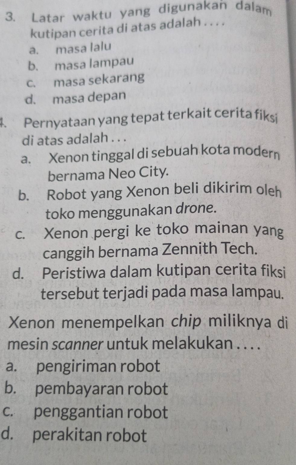 Latar waktu yang digunakan dalam
kutipan cerita di atas adalah . . . .
a. masa lalu
b. masa lampau
c. masa sekarang
d. masa depan
4. Pernyataan yang tepat terkait cerita fiksi
di atas adalah . . .
a. Xenon tinggal di sebuah kota modern
bernama Neo City.
b. Robot yang Xenon beli dikirim oleh
toko menggunakan drone.
c. Xenon pergi ke toko mainan yang
canggih bernama Zennith Tech.
d. Peristiwa dalam kutipan cerita fiksi
tersebut terjadi pada masa lampau.
Xenon menempelkan chip miliknya di
mesin scanner untuk melakukan . . . .
a. pengiriman robot
b. pembayaran robot
c. penggantian robot
d. perakitan robot