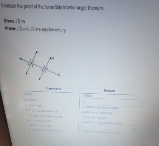 Consider the proof of the Same-Side Interior Angle Theorem. 
Given: lparallel m
Prove: ∠ 2 and ∠ 5 are supplementary. 
Statements Reasons 
1. €£m
1. Given 
2 ∠ 1≌ ∠ 5
2. 
3 m∠ 1=m∠ 5 3. Definition of congruent angles 
4 ∠ 1≌ ∠ 2 are a linear pair. 4. Definition of a linear pair 
5. ∠ 1≌ ∠ 2 are supplementary 5. Linear Pair Postulate 
6. m∠ 1+m∠ 2=180° 6. Definition of supplementary angles 
7 m∠ 5+m∠ 2=180° 7 V 
8 ∠ 5 and ∠ 2 are supplementary B. Definition of supplementary angies