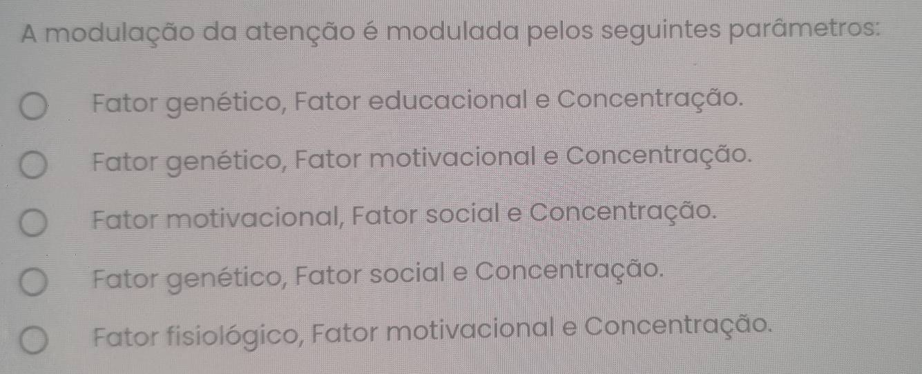 A modulação da atenção é modulada pelos seguintes parâmetros:
Fator genético, Fator educacional e Concentração.
Fator genético, Fator motivacional e Concentração.
Fator motivacional, Fator social e Concentração.
Fator genético, Fator social e Concentração.
Fator fisiológico, Fator motivacional e Concentração.