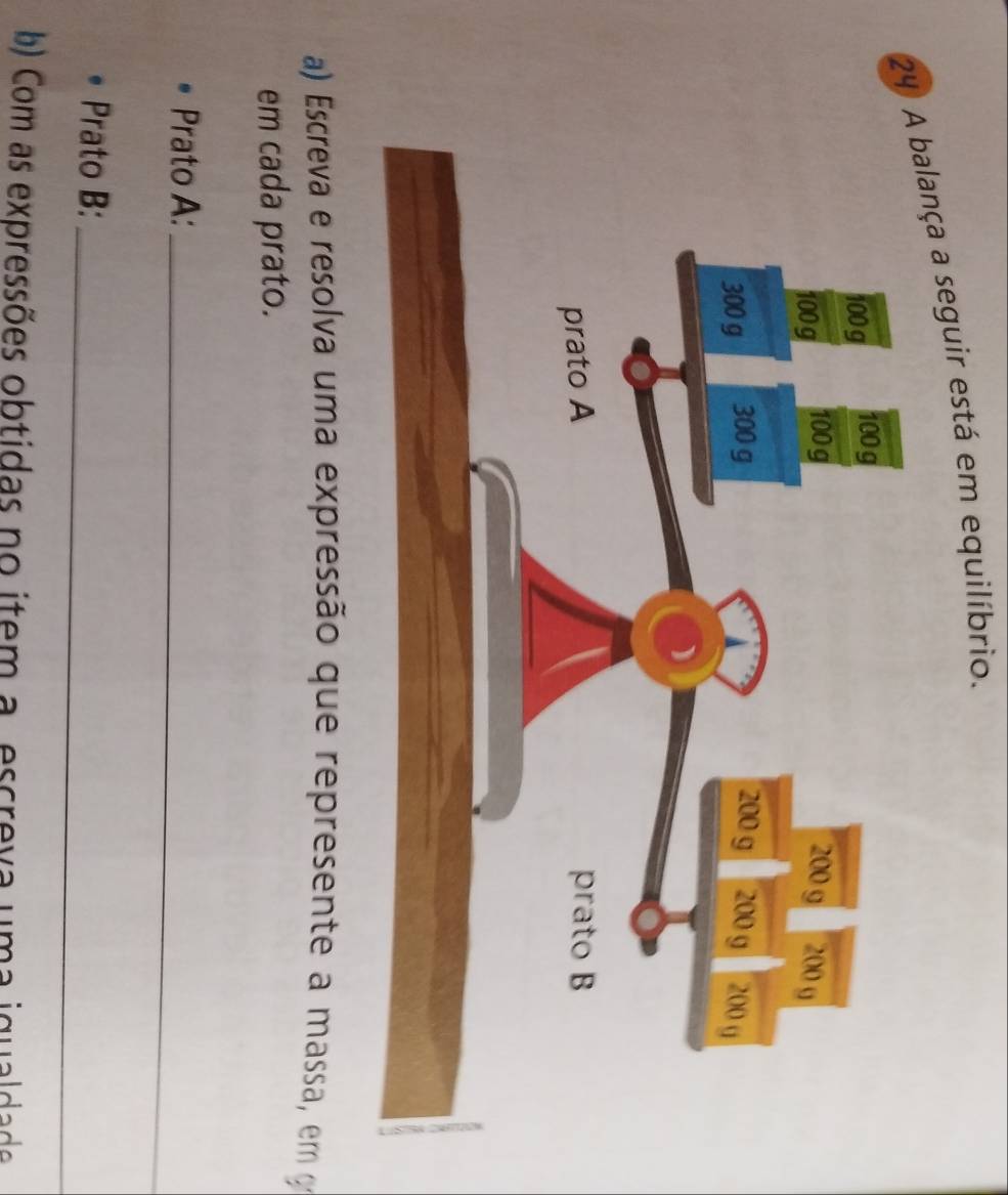 A balança a seguir está em equilíbrio. 
a) Escreva e resolva uma expressão que represente a massa, em o 
em cada prato. 
Prato A:_ 
Prato B:_ 
b) Com as expressões obtidas no item a escreva uma iqualdade