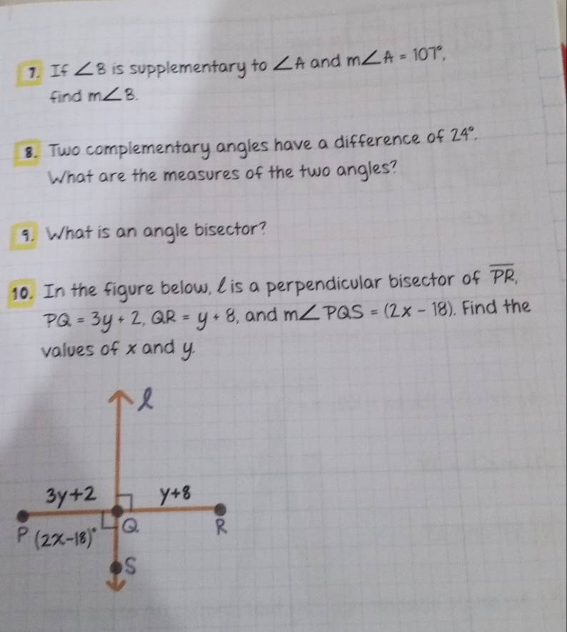 If ∠ 8 is supplementary to ∠ A and m∠ A=107°, 
find m∠ 8. 
8. Two complementary angles have a difference of 24°. 
What are the measures of the two angles? 
9. What is an angle bisector? 
10. In the figure below, lis a perpendicular bisector of overline PR,
PQ=3y+2, QR=y+8 , and m∠ PQS=(2x-18). Find the 
values of x and y.