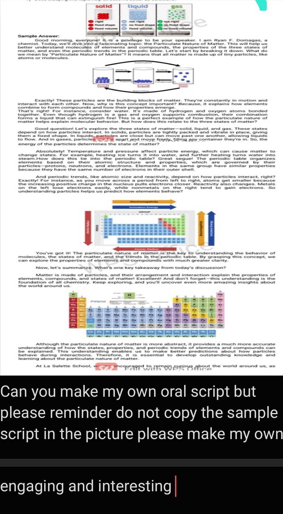 solid liquid 
Sample Answer: 
Good morning, everyone! It is a privilege to be your speaker. I am Ryan F. Domagas, a 
matter, and even the periodic trends in the periodic table. Let's start by breaking it down. What do 
Exactly! These particles are the building blocks of matter. They're constantly in motion and 
Good question! Let's explore the three states of matter—solid, liquid, and gas. These states 
depend on how particles interact. In solids, particles are tightly packed and vibrate in place, giving 
to flow. And in gases, particles are far apart and move freely, filling any container they're in. So, the 
energy of the particles determines the state of matter? 
Absolutely! Temperature and pressure affect particle energy, which can cause matter to 
particles—protons, neutrons, and electrons. Elements in the same group have similar properties 
And periodic trends, like atomic size and reactivity, depend on how particles interact, right? 
Exactly! For instance, as you move across a period from left to right, atoms get smaller because 
the increasing positive charge in the nucleus pulls electrons closer. Reactivity also changes. Metals 
understanding particles helps us predict how elements behave? 
You've got it! The particulate nature of matter is the key to understanding the behavior of 
molecules, the states of matter, and the trends in the periodic table. By grasping this concept, we 
Now, let's summarize. What's one key takeaway from today's discussion? 
elements, compounds, and states of matter! Excellent! And don't forget-this understanding is the 
foundation of all chemistry. Keep exploring, and you'll uncover even more amazing insights about 
Although the particulate nature of matter is more abstract, it provides a much more accurate 
understanding of how the states, properties, and periodic trends of elements and compounds can 
be explained. This understanding enables us to make better predictions about how particles 
learning about the particulate nature of matter. 
At La Salette School, 
n surious about the world around us, as 
Can you make my own oral script but 
please reminder do not copy the sample 
script in the picture please make my own 
engaging and interesting