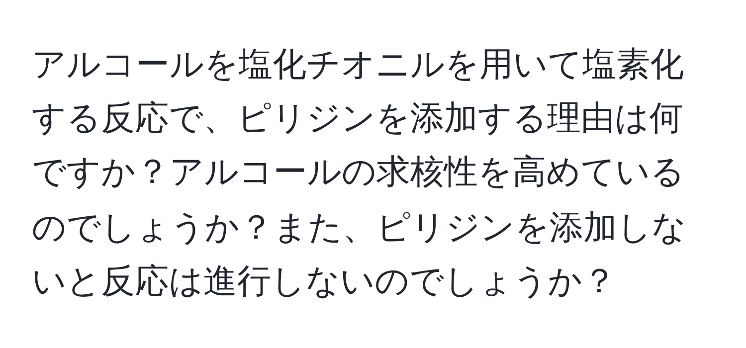 アルコールを塩化チオニルを用いて塩素化する反応で、ピリジンを添加する理由は何ですか？アルコールの求核性を高めているのでしょうか？また、ピリジンを添加しないと反応は進行しないのでしょうか？