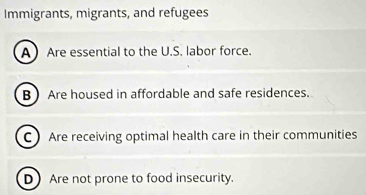 Immigrants, migrants, and refugees
A Are essential to the U.S. labor force.
B  Are housed in affordable and safe residences.
C Are receiving optimal health care in their communities
D Are not prone to food insecurity.