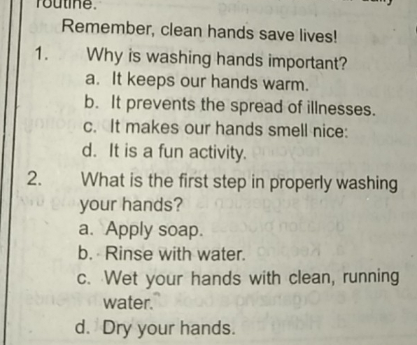 routine.
Remember, clean hands save lives!
1. Why is washing hands important?
a. It keeps our hands warm.
b. It prevents the spread of illnesses.
c. It makes our hands smell nice:
d. It is a fun activity.
2、 What is the first step in properly washing
your hands?
a. Apply soap.
b. Rinse with water.
c. Wet your hands with clean, running
water.
d. Dry your hands.