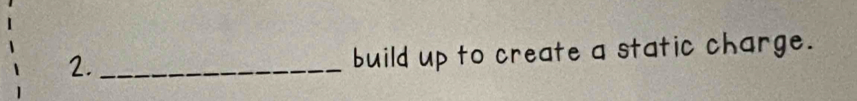 2._ 
build up to create a static charge.