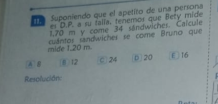 es D.P. a su talla. tenemos que Bety mide
11.
Suponiendo que el apetito de una persona
1.70 m y come 34 sándwiches. Calcule
cuántos sandwiches se come Bruno que
mide 1.20 m.
A 8 B 12 0 24 D 20 E 16
Resolución: