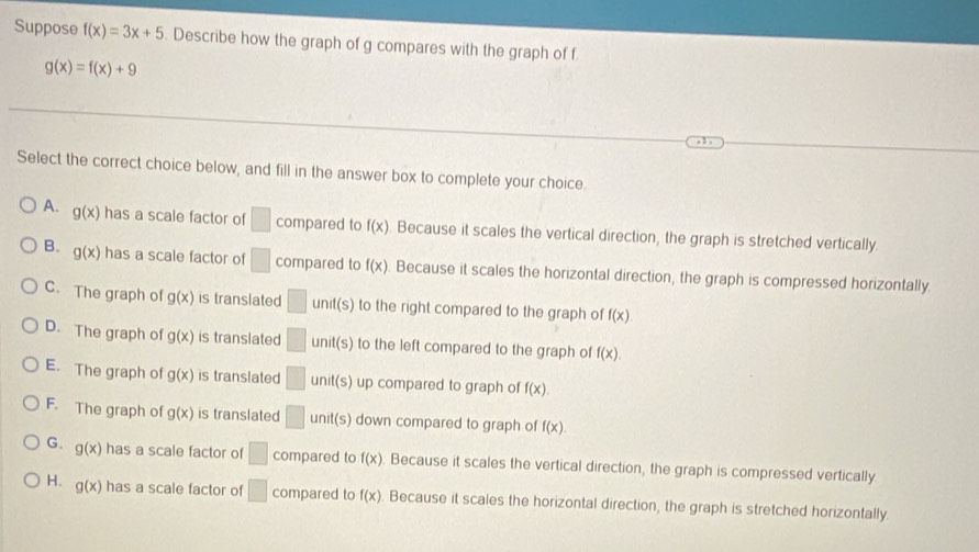 Suppose f(x)=3x+5. Describe how the graph of g compares with the graph of f
g(x)=f(x)+9
Select the correct choice below, and fill in the answer box to complete your choice
A. g(x) has a scale factor of □ compared to f(x) Because it scales the vertical direction, the graph is stretched vertically.
B. g(x) has a scale factor of □ compared to f(x). Because it scales the horizontal direction, the graph is compressed horizontally.
C. The graph of g(x) is translated □ unit(s to the right compared to the graph of f(x).
D. The graph of g(x) is translated □ unit(s) to the left compared to the graph of f(x).
E. The graph of g(x) is translated □ unit(s) up compared to graph of f(x).
F. The graph of g(x) is translated □ unit(s) down compared to graph of f(x).
G. g(x) has a scale factor of □ compared to f(x) Because it scales the vertical direction, the graph is compressed vertically
H. g(x) has a scale factor of □ compared to f(x). Because it scales the horizontal direction, the graph is stretched horizontally.