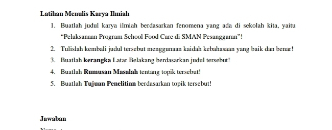 Latihan Menulis Karya Ilmiah 
1. Buatlah judul karya ilmiah berdasarkan fenomena yang ada di sekolah kita, yaitu 
“Pelaksanaan Program School Food Care di SMAN Pesanggaran”! 
2. Tulislah kembali judul tersebut menggunaan kaidah kebahasaan yang baik dan benar! 
3. Buatlah kerangka Latar Belakang berdasarkan judul tersebut! 
4. Buatlah Rumusan Masalah tentang topik tersebut! 
5. Buatlah Tujuan Penelitian berdasarkan topik tersebut! 
Jawaban