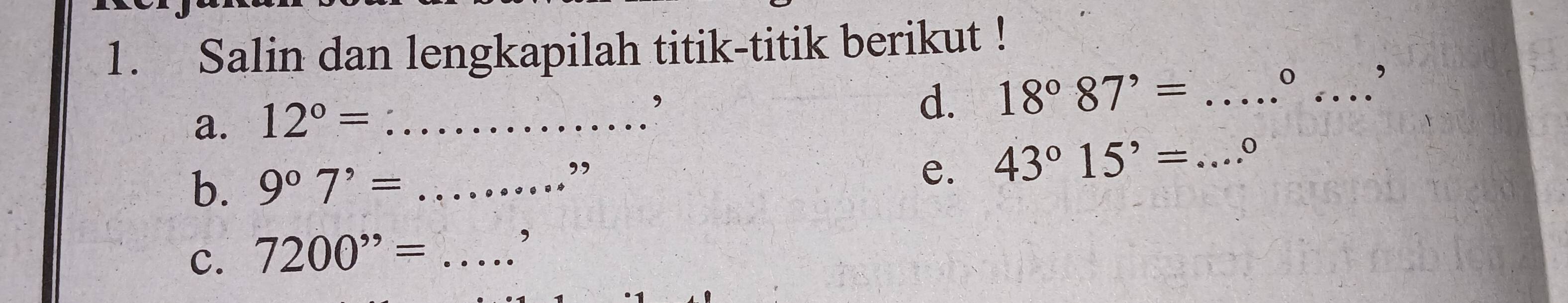 Salin dan lengkapilah titik-titik berikut ! 
a. 12°= _ 
d. 18°87'= _ 
_ 
0 , 
b. 9^07^,= _ 
” 
e. 43°15'= _ 0 
C. 7200^(,,)= _ 
,