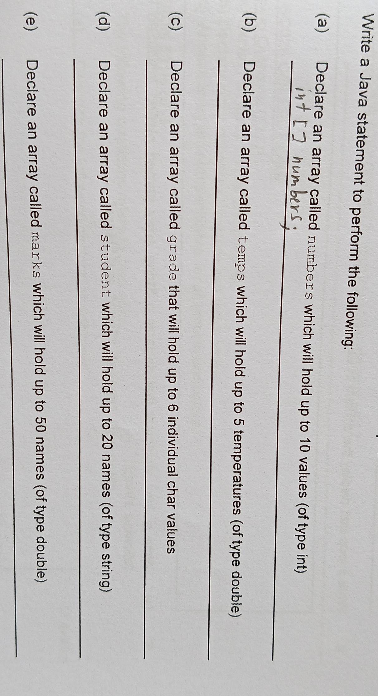Write a Java statement to perform the following: 
_ 
(a) Declare an array called numbers which will hold up to 10 values (of type int) 
_ 
(b) Declare an array called temps which will hold up to 5 temperatures (of type double) 
(c) Declare an array called grade that will hold up to 6 individual char values 
_ 
(d) Declare an array called student which will hold up to 20 names (of type string) 
_ 
_ 
(e) Declare an array called marks which will hold up to 50 names (of type double)
