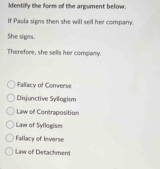 Identify the form of the argument below.
If Paula signs then she will sell her company.
She signs.
Therefore, she sells her company.
Fallacy of Converse
Disjunctive Syllogism
Law of Contraposition
Law of Syllogism
Fallacy of Inverse
Law of Detachment