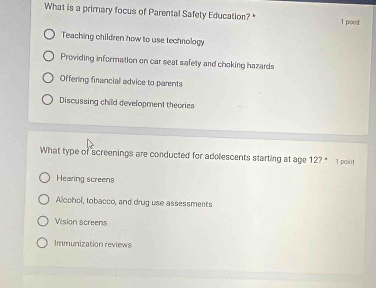 What is a primary focus of Parental Safety Education? * 1 point
Teaching children how to use technology
Providing information on car seat safety and choking hazards
Offering financial advice to parents
Discussing child development theories
What type of screenings are conducted for adolescents starting at age 12? * 1 point
Hearing screens
Alcohol, tobacco, and drug use assessments
Vision screens
Immunization reviews