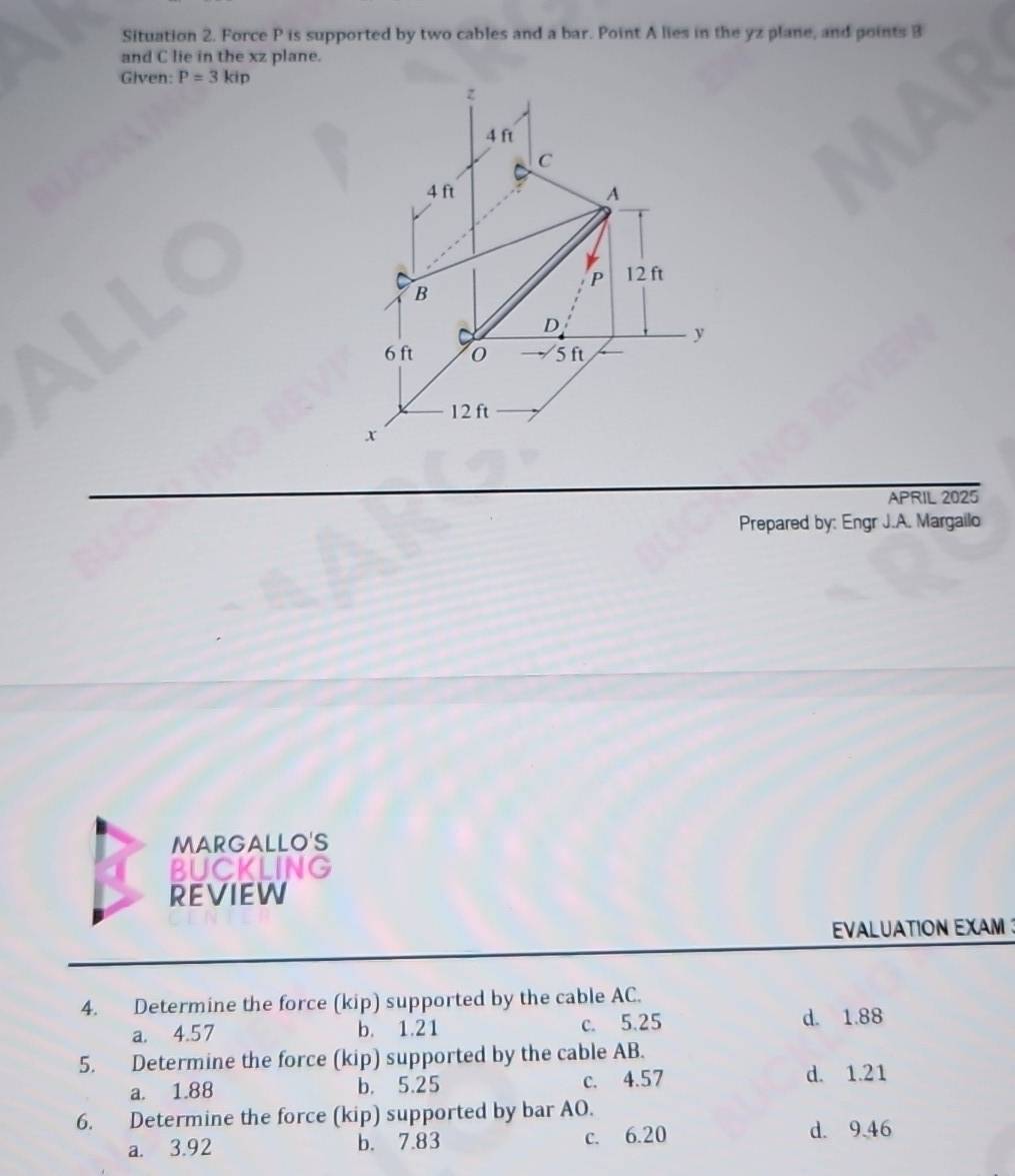 Situation 2. Force P is supported by two cables and a bar. Point A lies in the yz plane, and points 3
and C lie in the xz plane.
Given: P=3kip
APRIL 2025
Prepared by: Engr J.A. Margailo
MARGALLO'S
BUCKLING
REVIEW
EVALUATION EXAM 
4. Determine the force (kip) supported by the cable AC.
a. 4.57 b. 1.21 c. 5.25 d. 1.88
5. Determine the force (kip) supported by the cable AB.
a. 1.88 b. 5.25 c. 4.57 d. 1.21
6. Determine the force (kip) supported by bar AO.
a. 3.92 b. 7.83 c. 6.20
d. 9.46