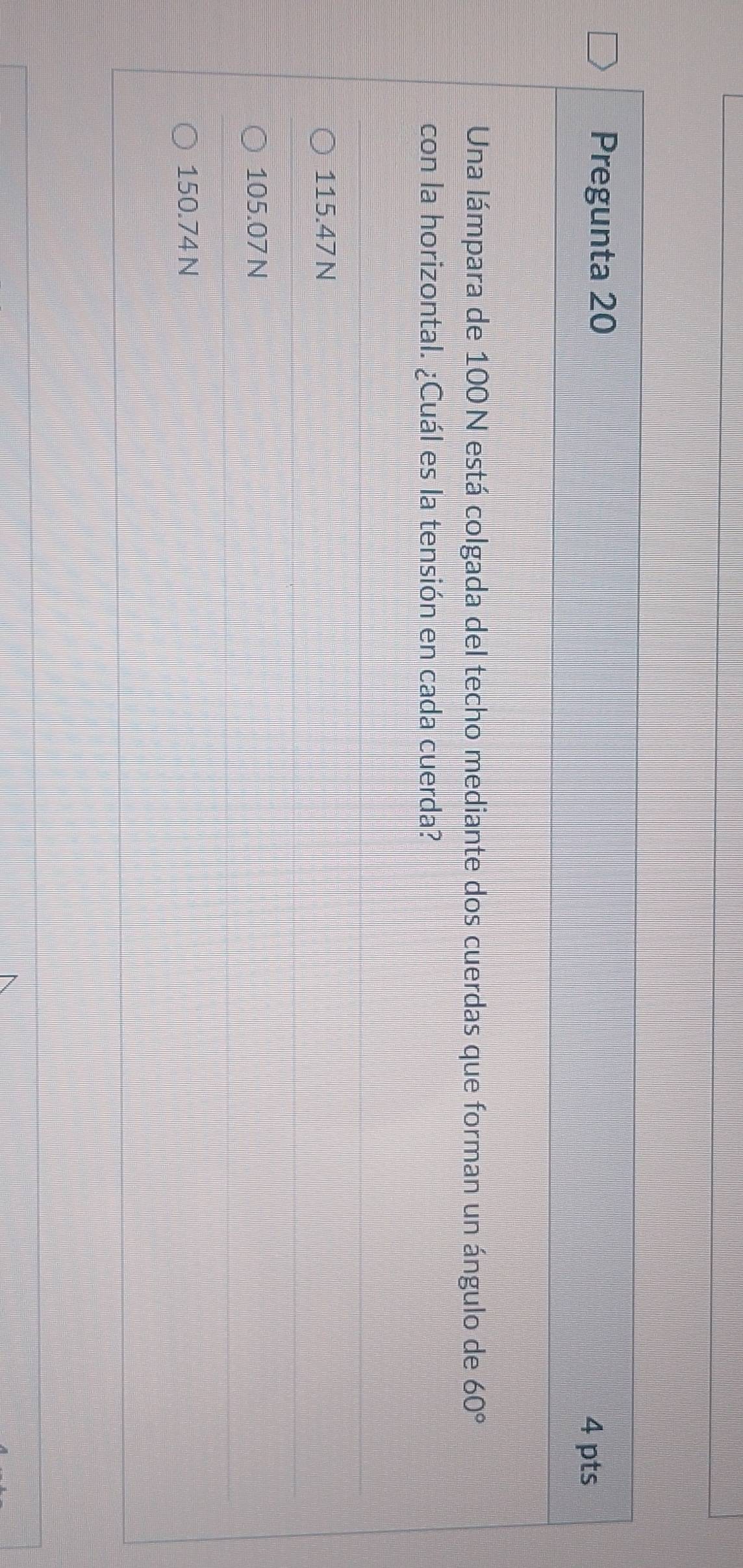 Pregunta 20
4 pts
Una lámpara de 100N está colgada del techo mediante dos cuerdas que forman un ángulo de 60°
con la horizontal. ¿Cuál es la tensión en cada cuerda?
115.47 N
105.07 N
150.74 N
