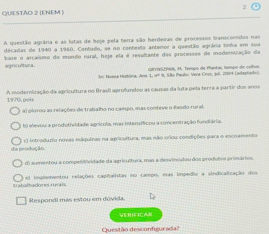 (ENEM )
A questão agrária e as lutas de hoje pela terra são herdeiras de processos transcorridos nas
décadas de 1940 a 1960. Contudo, se no contexto anterior a questão agrária tinha em sua
base o arcaísmo do mundo rural, hoje ela é resultante dos processos de modernização da
agricultura.
GRYNSZPAN, M. Tempo de Plantar, tempo de colher.
In: Nossa História. Ano 1, n^09 , São Paulo: Vera Cruz, jul. 2004 (adaptado).
A modernização da agricultura no Brasil aprofundou as causas da luta pela terra a partir dos anos
1970, pois
a) piorou as relações de trabalho no campo, mas conteve o êxodo rural.
b) elevou a produtividade agrícola, mas intensifcou a concentração fundiária.
c) introduziu novas máquinas na agricultura, mas não criou condições para o escoamento
da produção.
d) aumentou a competitividade da agricultura, mas a desvinculou dos produtos primários.
e) implementou relações capitalistas no campo, mas impediu a sindicalização dos
trabalhadores rurais.
Respondi mas estou em dúvida.
VERIFICAR
Questão desconfigurada?