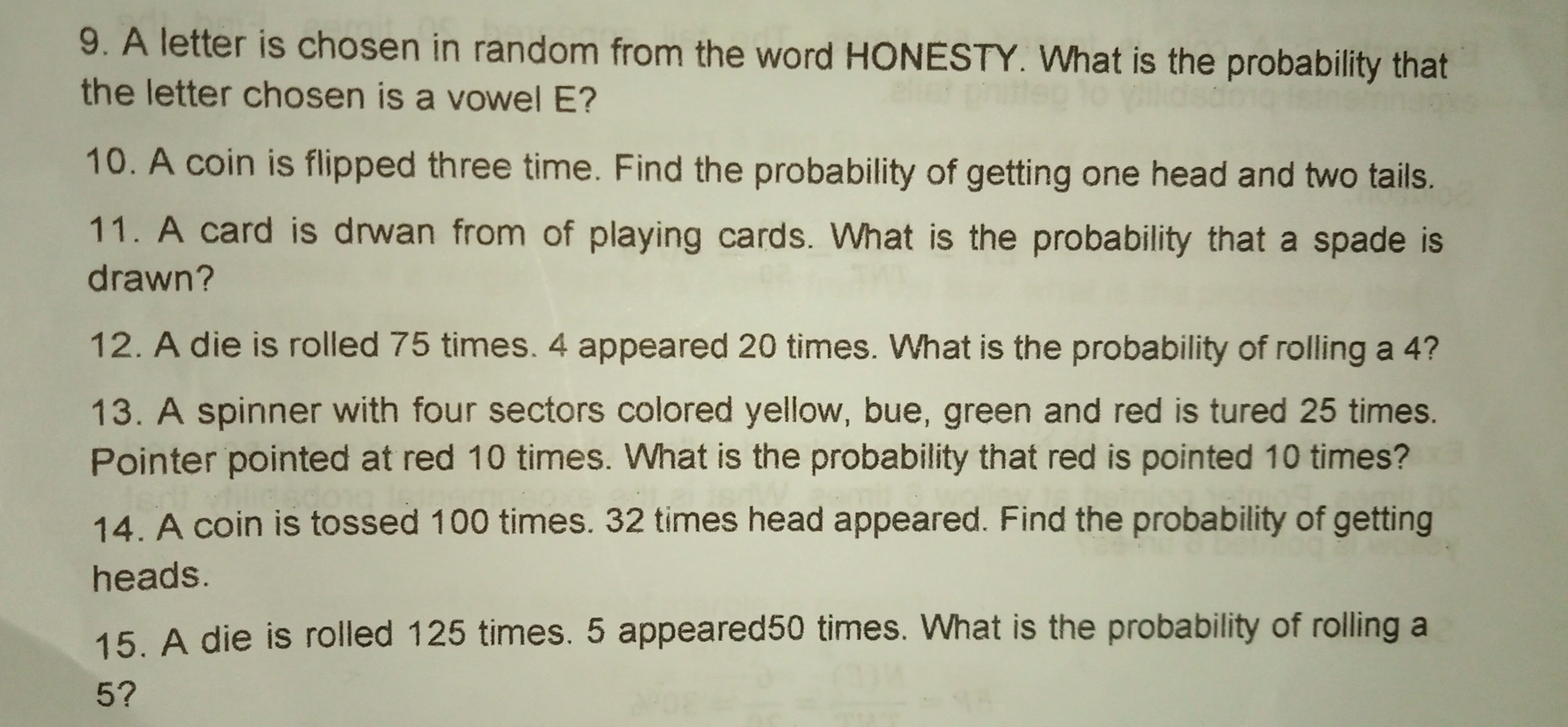 A letter is chosen in random from the word HONESTY. What is the probability that
the letter chosen is a vowel E?
10. A coin is flipped three time. Find the probability of getting one head and two tails.
11. A card is drwan from of playing cards. What is the probability that a spade is
drawn?
12. A die is rolled 75 times. 4 appeared 20 times. What is the probability of rolling a 4?
13. A spinner with four sectors colored yellow, bue, green and red is tured 25 times.
Pointer pointed at red 10 times. What is the probability that red is pointed 10 times?
14. A coin is tossed 100 times. 32 times head appeared. Find the probability of getting
heads.
15. A die is rolled 125 times. 5 appeared50 times. What is the probability of rolling a
5?