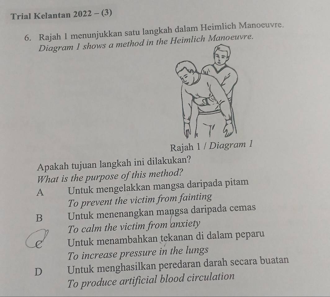 Trial Kelantan 2022 - (3)
6. Rajah 1 menunjukkan satu langkah dalam Heimlich Manoeuvre.
Diagram 1 shows a method in the Heimlich Manoeuvre.
Rajah 1 / Diagram 1
Apakah tujuan langkah ini dilakukan?
What is the purpose of this method?
A Untuk mengelakkan mangsa daripada pitam
To prevent the victim from fainting
B Untuk menenangkan mangsa daripada cemas
To calm the victim from anxiety
Untuk menambahkan tekanan di dalam peparu
To increase pressure in the lungs
D Untuk menghasilkan peredaran darah secara buatan
To produce artificial blood circulation