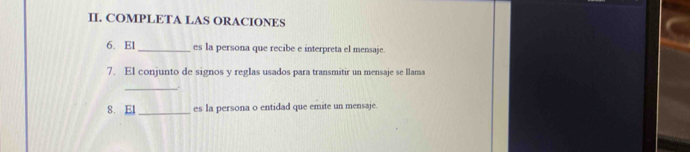 COMPLETA LAS ORACIONES 
6. E1_ es la persona que recibe e interpreta el mensaje. 
7. El conjunto de signos y reglas usados para transmitir un mensaje se llama 
_. 
8. El _es la persona o entidad que emite un mensaje.