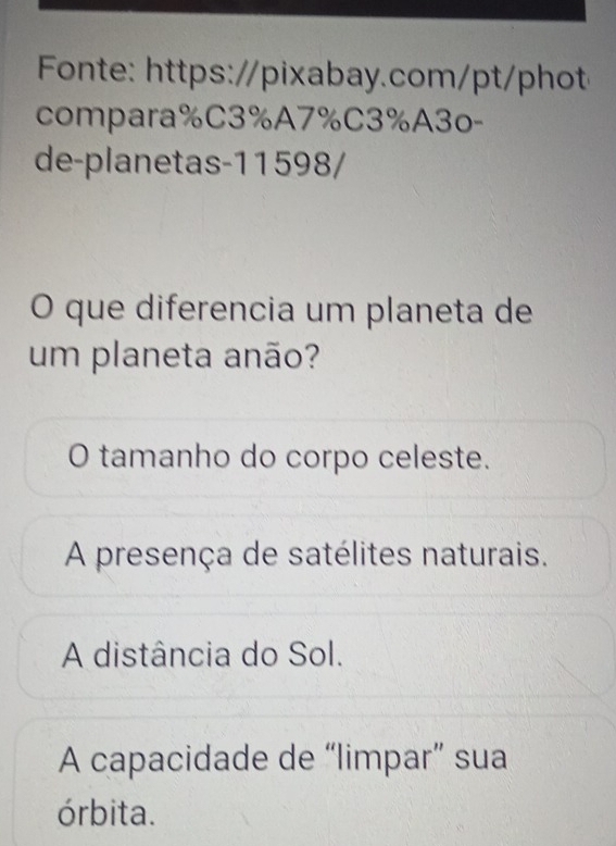 Fonte: https://pixabay.com/pt/phot
compara%C3%A7%C3%A3o-
de-planetas-11598/
O que diferencia um planeta de
um planeta anão?
O tamanho do corpo celeste.
A presença de satélites naturais.
A distância do Sol.
A capacidade de “limpar” sua
órbita.