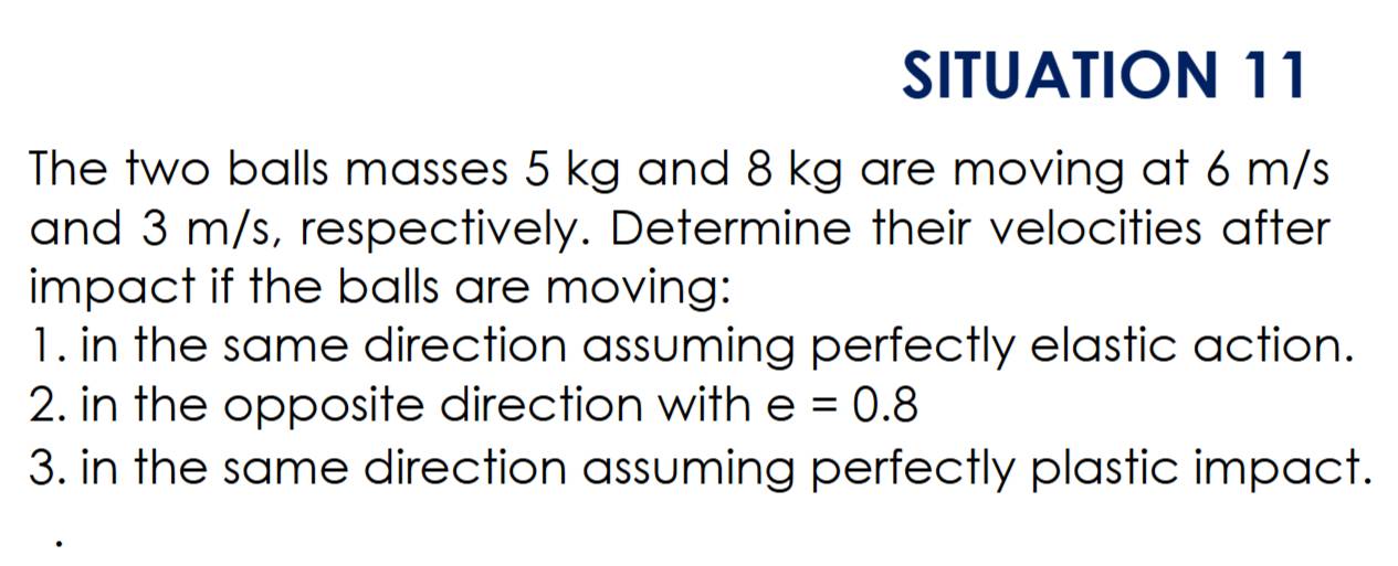 SITUATION 11 
The two balls masses 5 kg and 8 kg are moving at 6 m/s
and 3 m/s, respectively. Determine their velocities after 
impact if the balls are moving: 
1. in the same direction assuming perfectly elastic action. 
2. in the opposite direction with e=0.8
3. in the same direction assuming perfectly plastic impact.