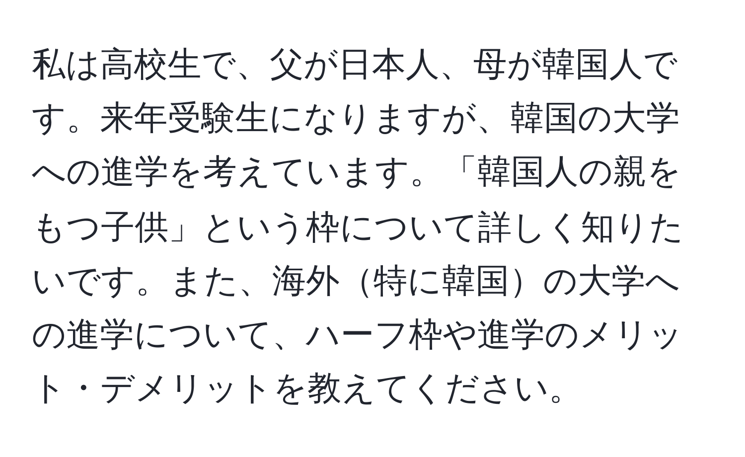 私は高校生で、父が日本人、母が韓国人です。来年受験生になりますが、韓国の大学への進学を考えています。「韓国人の親をもつ子供」という枠について詳しく知りたいです。また、海外特に韓国の大学への進学について、ハーフ枠や進学のメリット・デメリットを教えてください。