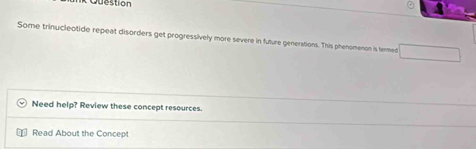 Question 
Some trinucleotide repeat disorders get progressively more severe in future generations. This phenomenon is termed □ 
Need help? Review these concept resources. 
Read About the Concept