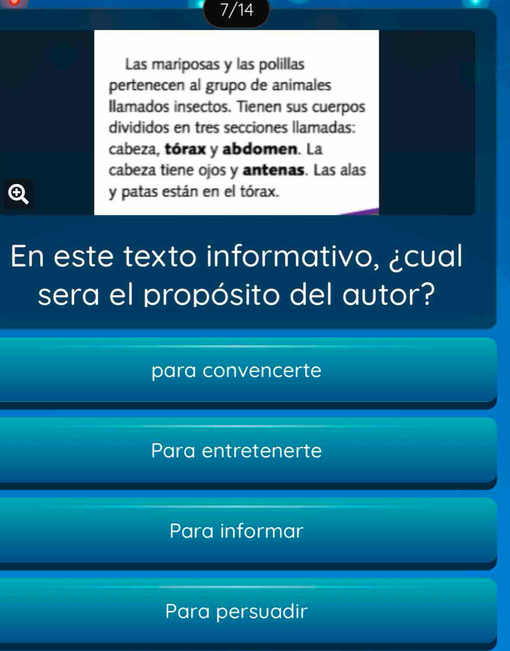 7/14
Las mariposas y las polillas
pertenecen al grupo de animales
Ilamados insectos. Tienen sus cuerpos
divididos en tres secciones llamadas:
cabeza, tórax y abdomen. La
cabeza tiene ojos y antenas. Las alas
Q y patas están en el tórax.
En este texto informativo, ¿cual
sera el propósito del autor?
para convencerte
Para entretenerte
Para informar
Para persuadir