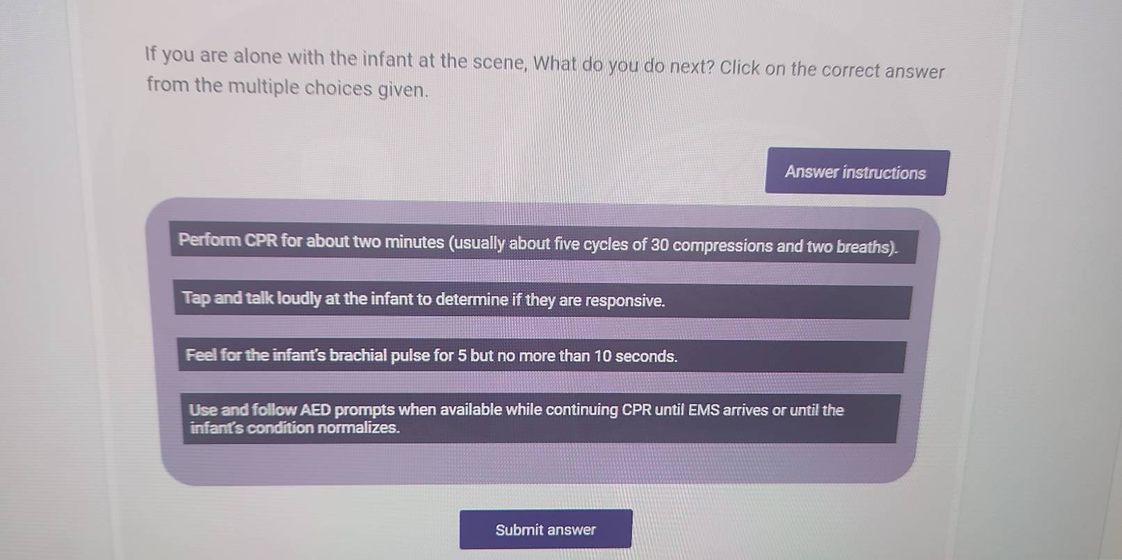 If you are alone with the infant at the scene, What do you do next? Click on the correct answer
from the multiple choices given.
Answer instructions
Perform CPR for about two minutes (usually about five cycles of 30 compressions and two breaths).
Tap and talk loudly at the infant to determine if they are responsive.
Feel for the infant's brachial pulse for 5 but no more than 10 seconds.
Use and follow AED prompts when available while continuing CPR until EMS arrives or until the
infant's condition normalizes.
Submit answer