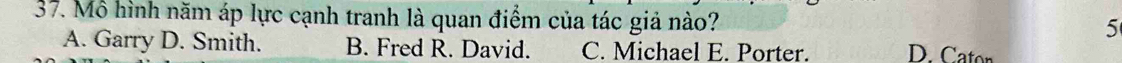 Mô hình năm áp lực cạnh tranh là quan điểm của tác giả nào?
5
A. Garry D. Smith. B. Fred R. David. C. Michael E. Porter.