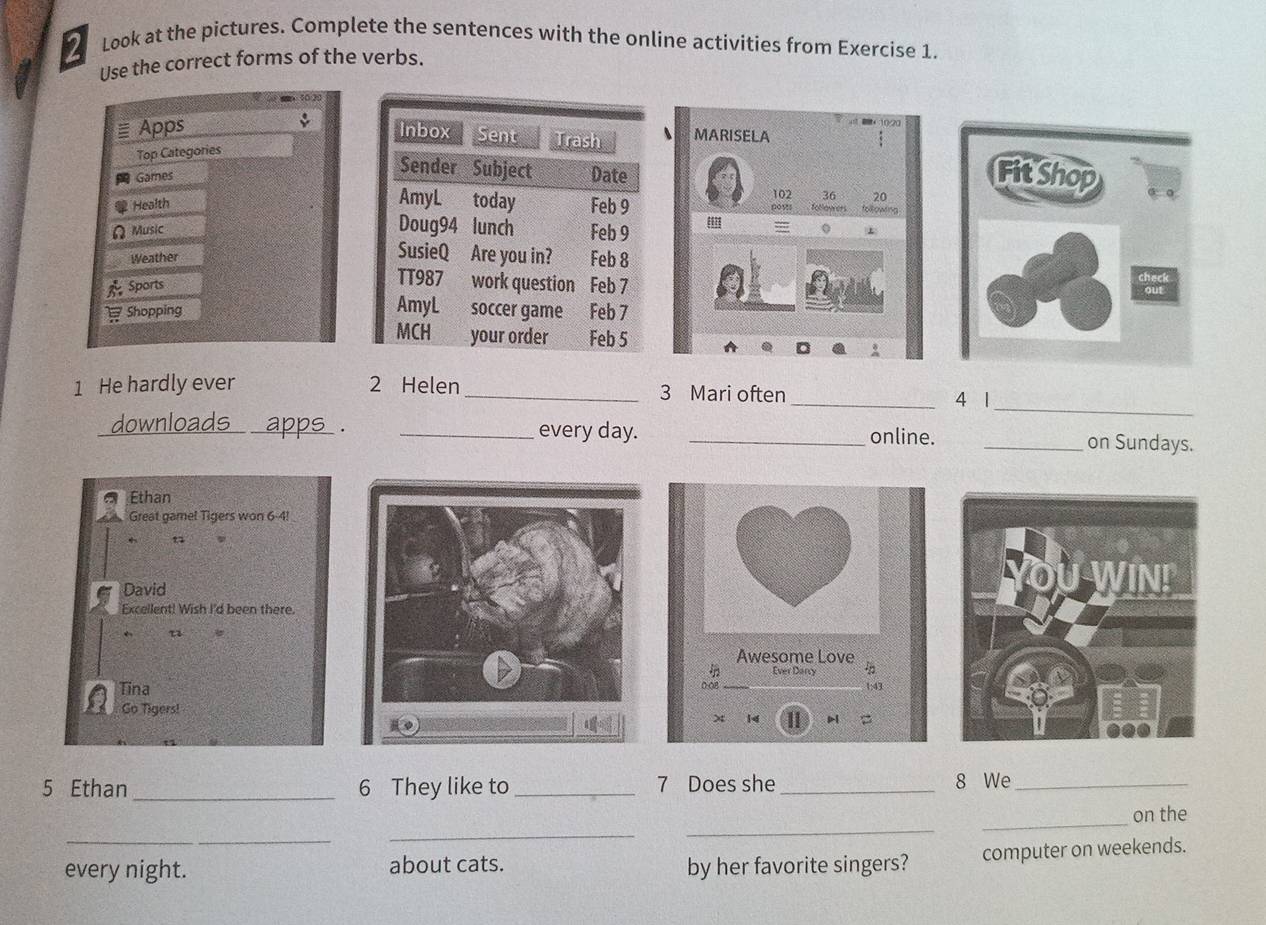 Look at the pictures. Complete the sentences with the online activities from Exercise 1. 
Use the correct forms of the verbs. 
≡ Apps 、 MARISELA 
Top Categories 
Games
20
Health 00 9 102 36 following 
= 
ΩMusic0 
Weather 
Sports 
Shopping 
1 He hardly ever 2 Helen _3 Mari often 
_4 1_ 
downloads apps . _every day. _online. _on Sundays. 
Ethan 
Great gamel Tigers won 6-4!
n 
David 
Excellent! Wish I'd been there. 
← 
Awesome Love 
in Ever Darcy 
0-08 
Tina1: 43
Go Tigers! 
x 14 II 
5 Ethan _6 They like to _7 Does she _8 We_ 
_on the 
_ 
_ 
_ 
every night. about cats. by her favorite singers? computer on weekends.