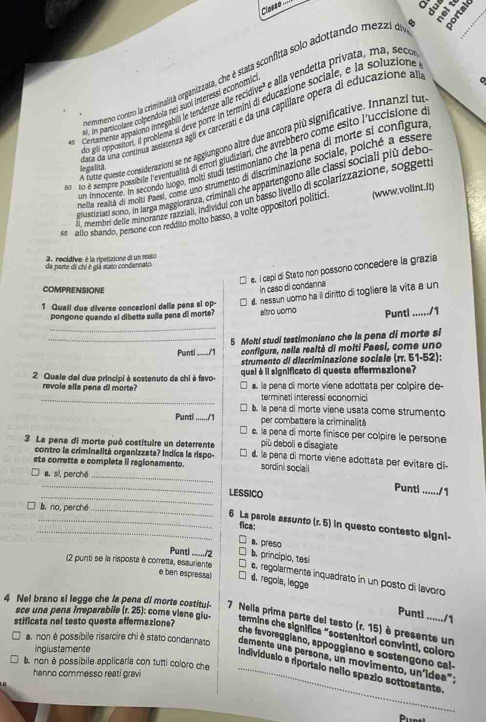 Classe
ermmeno contro la criminalità organizzata, che è stata sconfitta solo adottando mezzi d o 
o
. i n particolare colpendola nei suoi interessi economio e alla vendetta privata, ma, secon
o glí oppositori, il problema si deve porre in termini di educazione sociale, e la soluzione
as  Certamente appaiono innegabili le tendenze alle reció e^2
Cata da una continua assistenza agli ex carcerati e da una capillare opera di educazione a
A futte queste considerazioni se ne aggiungono altre due ancora più significative. Innanzi tul
n to é sempre possibile l'eventualità di errori giudiziari, che avrebbero come esito l'uccisione e
un innocente. In secondo luogo, molti studí testimoniano che la pena di morte si configura
legalità.
mella realtà di molti Paesi, come uno strumento di discriminazione sociale, poiché a esser
glustiziati sono, in larga maggioranza, criminali che appartengono alle classi sociali più debo
I. membrí delle minoranze razziali, individui con un basso livello di scolarizzazione, soggett
s5 allo sbando, persone con reddito molto basso, a volte oppositori politici (www.volint.it)
2. recidive: è la ripetizione di un reato
da parte di chi è giá stato condannato.
e. i capi di Stato non possono concedere la grazia
COMPRENSIONE
in caso di condanna
1 Quali due diverse concezioni della pena si op- d. nessun uomo ha il diritto di togliere la vita a un
pongono quando si dibatte sulla pena di morte? altro uomo
Puntl ....../1
_
_5 Molt! studi testimoniano che la pena di morte si
Punti ....../1  configura, nella realtà di molti Paesi, come uno
strumento di discriminazione sociale (rr. 51-52):
2 Quale dei due principi à sostenuto da chi è favo- qual è il significato di questa affermazione?
revole alla pena di morte? a. la pena di morte viene adottata per colpire de-
_terminati interessi economici. la pena di morte viene usata come strumento
Punti ....../1 per combattere la criminalità
c. la pena di morte finisce per colpire le persone
più deboli e disagiate
3 La pena di morte può costituire un deterrente d. la pena di morte viene adottata per evitare di-
contro la criminalità organizzata? Indica la rispo-
sta corretta e completa il ragionamento. sordini sociali
a. sì, perché_
_
_LESSICO
Puntl …./1
b.no, perché_
__6 La parola assunto (r. 5) in questo contesto signi-
fica:
a. preso
Punti ....../2 b. principio, tesi
(2 punti se la risposta è corretta, esauriente . regolarmente inquadrato in un posto di lavoro
e ben espressa) d. regola, legge
Puntl ....../1
4 Nel brano si legge che la pena di morte costitui- 7 Nella prima parte del testo (r. 15) è presente un
stificata nel testo questa affermazione?
sce una pena irreparabile (r. 25): come viene giu- termine che significa "sostenitori convinti, coloro
che favoreggiano, appoggiano e sostengono cal-
ingiustamente
a non è possibile risarcire chi è stato condannato damente una persona, un movimento, uníidea";
. non è possibile applicarla con tutti coloro che
_individualo e riportalo nello spazio sottostante.
hanno commesso reati gravi