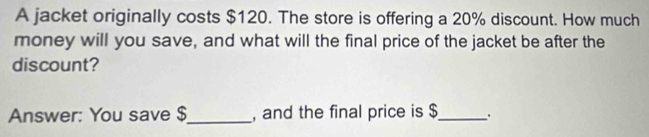 A jacket originally costs $120. The store is offering a 20% discount. How much 
money will you save, and what will the final price of the jacket be after the 
discount? 
Answer: You save $ _ , and the final price is $ _ .