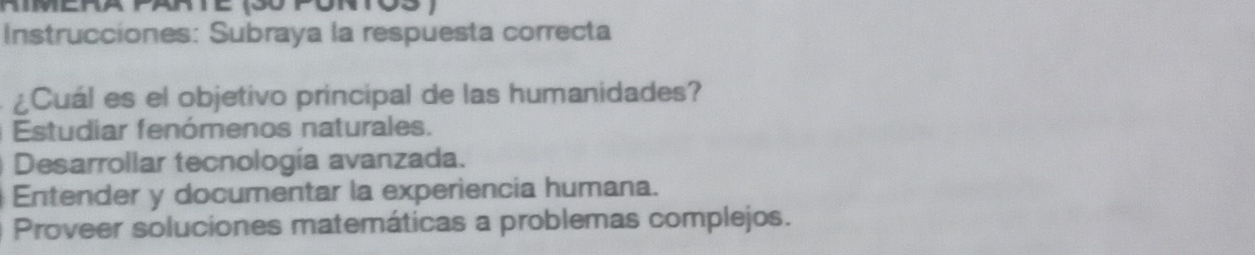 Instrucciones: Subraya la respuesta correcta
¿Cuál es el objetivo principal de las humanidades?
Estudiar fenómenos naturales.
Desarrollar tecnología avanzada.
Entender y documentar la experiencia humana.
Proveer soluciones matemáticas a problemas complejos.