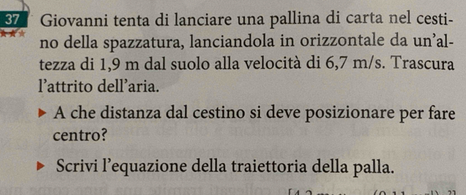 Giovanni tenta di lanciare una pallina di carta nel cesti- 
no della spazzatura, lanciandola in orizzontale da un’al- 
tezza di 1,9 m dal suolo alla velocità di 6,7 m/s. Trascura 
l’attrito dell’aria. 
A che distanza dal cestino si deve posizionare per fare 
centro? 
Scrivi l’equazione della traiettoria della palla.