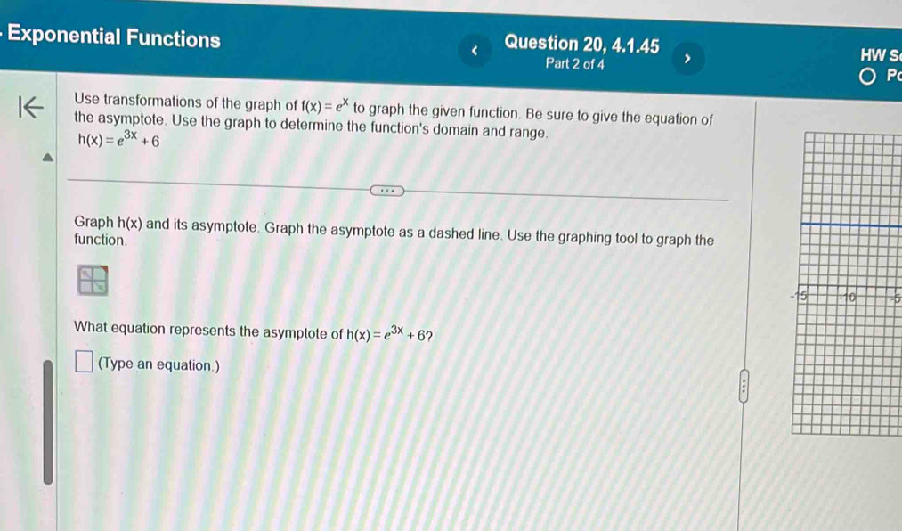 Exponential Functions < Question 20, 4.1.45 
Part 2 of 4 P 
Use transformations of the graph of  f(x)=e^x to graph the given function. Be sure to give the equation of 
the asymptote. Use the graph to determine the function's domain and range.
h(x)=e^(3x)+6
Graph h(x) and its asymptote. Graph the asymptote as a dashed line. Use the graphing tool to graph the 
function. 
What equation represents the asymptote of h(x)=e^(3x)+6
(Type an equation.)