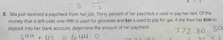 Tala just received a paycheck from her job. Thirty percent of her paycheck is used to pay her rent. Of the 
money that is left-over; one-fifth is used for groceries and $45 is used to pay for gas. If she then has $599 to 
deposit into her bank account, determine the amount of her paycheck.